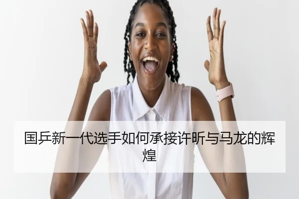 国乒新一代选手如何承接许昕与马龙的辉煌